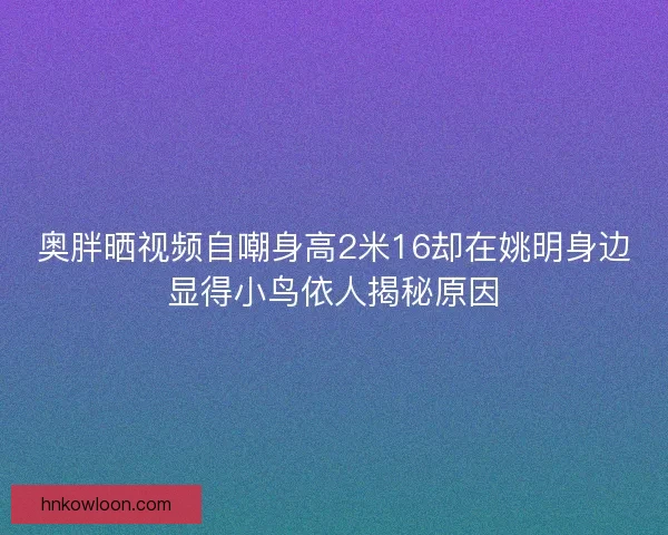 奥胖晒视频自嘲身高2米16却在姚明身边显得小鸟依人揭秘原因