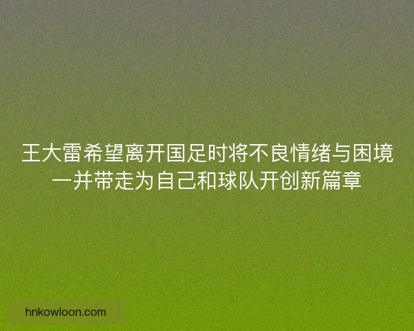 王大雷希望离开国足时将不良情绪与困境一并带走为自己和球队开创新篇章