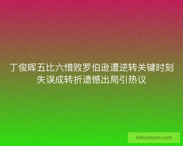 丁俊晖五比六惜败罗伯逊遭逆转关键时刻失误成转折遗憾出局引热议 丁俊晖五比六惜败罗伯逊遭逆转关键时刻失误成转折遗憾出局引热议