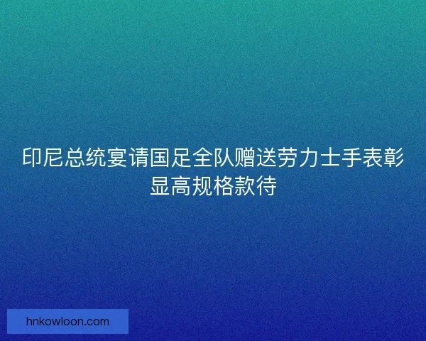 印尼总统宴请国足全队赠送劳力士手表彰显高规格款待 印尼总统宴请国足全队赠送劳力士手表彰显高规格款待