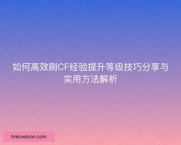 如何高效刷CF经验提升等级技巧分享与实用方法解析