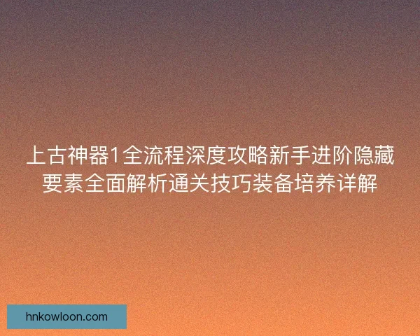 上古神器1全流程深度攻略新手进阶隐藏要素全面解析通关技巧装备培养详解