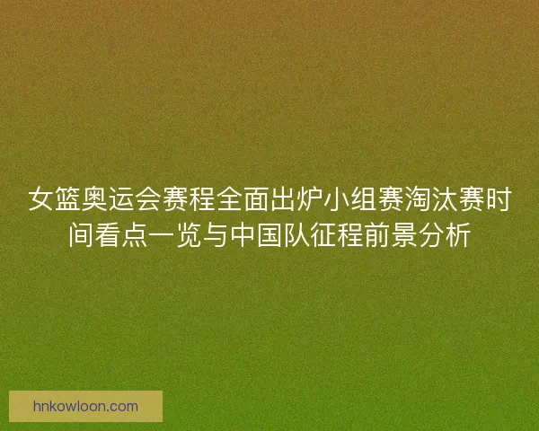 女篮奥运会赛程全面出炉小组赛淘汰赛时间看点一览与中国队征程前景分析