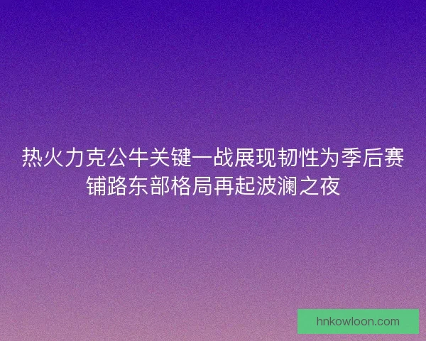 热火力克公牛关键一战展现韧性为季后赛铺路东部格局再起波澜之夜
