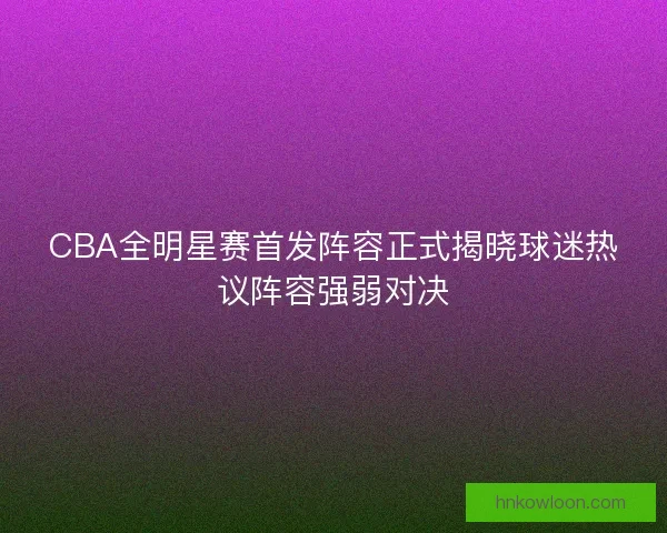 CBA全明星赛首发阵容正式揭晓球迷热议阵容强弱对决 CBA全明星赛首发阵容正式揭晓球迷热议阵容强弱对决