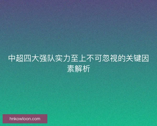 中超四大强队实力至上不可忽视的关键因素解析 中超四大强队实力至上不可忽视的关键因素解析