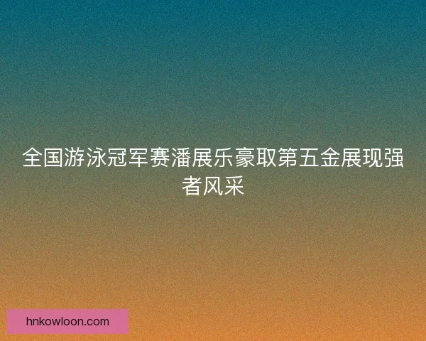 全国游泳冠军赛潘展乐豪取第五金展现强者风采 全国游泳冠军赛潘展乐豪取第五金展现强者风采