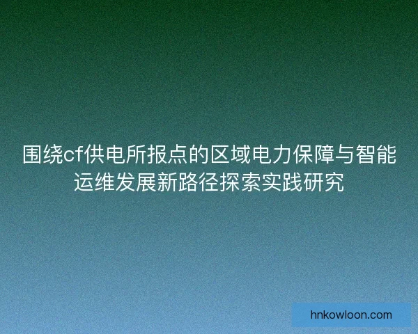 围绕cf供电所报点的区域电力保障与智能运维发展新路径探索实践研究 围绕cf供电所报点的区域电力保障与智能运维发展新路径探索实践研究