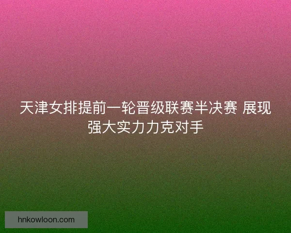 天津女排提前一轮晋级联赛半决赛 展现强大实力力克对手
