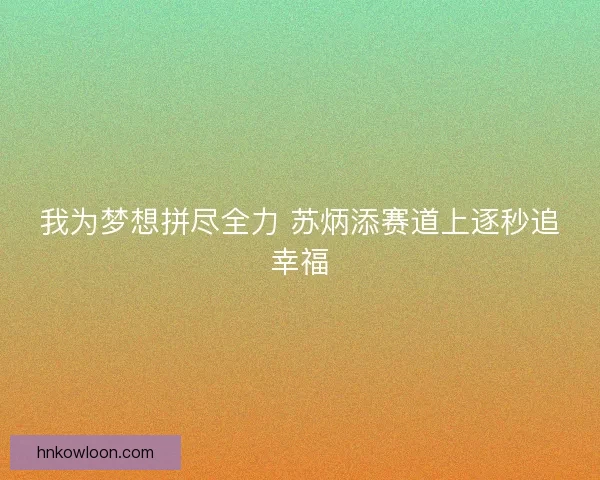 我为梦想拼尽全力 苏炳添赛道上逐秒追幸福 我为梦想拼尽全力 苏炳添赛道上逐秒追幸福