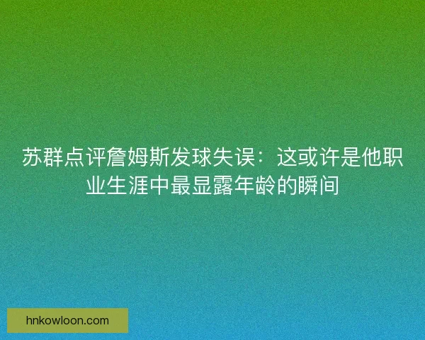 苏群点评詹姆斯发球失误:这或许是他职业生涯中最显露年龄的瞬间 苏群点评詹姆斯发球失误:这或许是他职业生涯中最显露年龄的瞬间