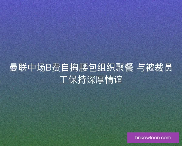 曼联中场B费自掏腰包组织聚餐 与被裁员工保持深厚情谊