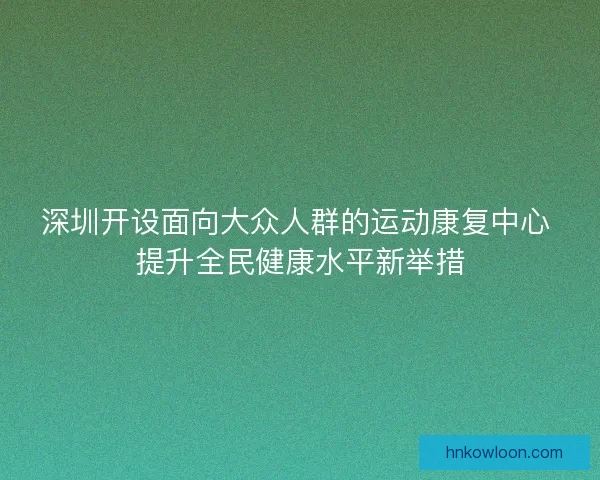 深圳开设面向大众人群的运动康复中心 提升全民健康水平新举措