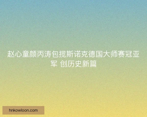 赵心童颜丙涛包揽斯诺克德国大师赛冠亚军 创历史新篇