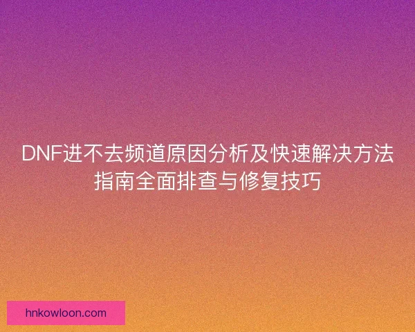 DNF进不去频道原因分析及快速解决方法指南全面排查与修复技巧