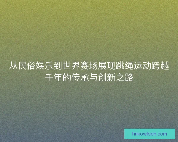 从民俗娱乐到世界赛场展现跳绳运动跨越千年的传承与创新之路