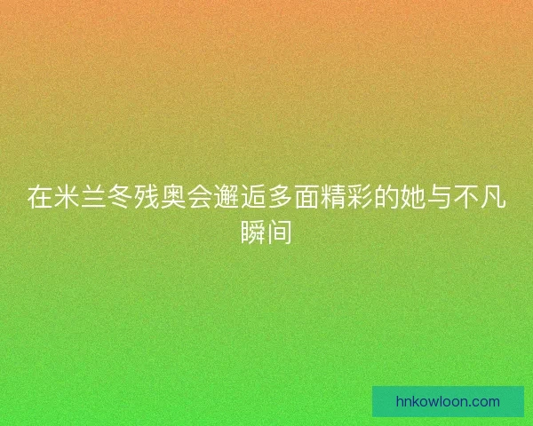 在米兰冬残奥会邂逅多面精彩的她与不凡瞬间