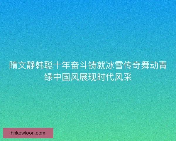 隋文静韩聪十年奋斗铸就冰雪传奇舞动青绿中国风展现时代风采