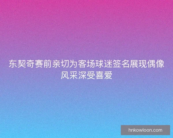 东契奇赛前亲切为客场球迷签名展现偶像风采深受喜爱