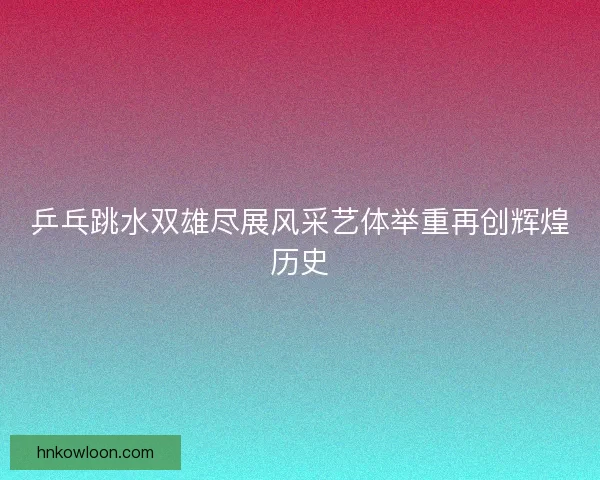 乒乓跳水双雄尽展风采艺体举重再创辉煌历史