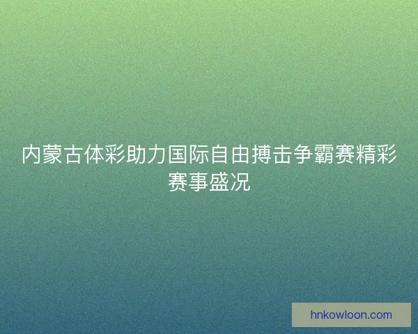 内蒙古体彩助力国际自由搏击争霸赛精彩赛事盛况