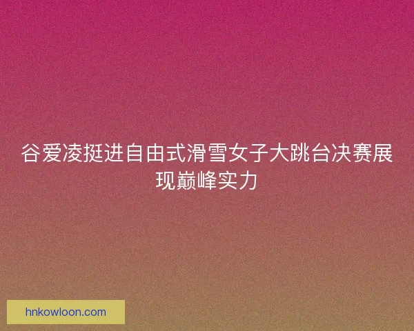 谷爱凌挺进自由式滑雪女子大跳台决赛展现巅峰实力