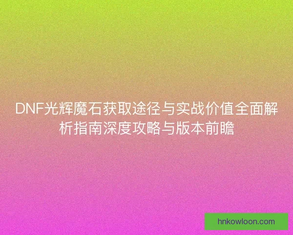 DNF光辉魔石获取途径与实战价值全面解析指南深度攻略与版本前瞻