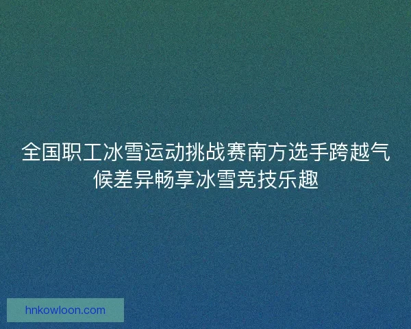 全国职工冰雪运动挑战赛南方选手跨越气候差异畅享冰雪竞技乐趣