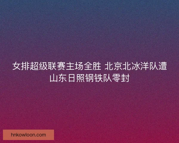 女排超级联赛主场全胜 北京北冰洋队遭山东日照钢铁队零封