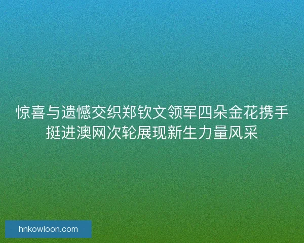 惊喜与遗憾交织郑钦文领军四朵金花携手挺进澳网次轮展现新生力量风采