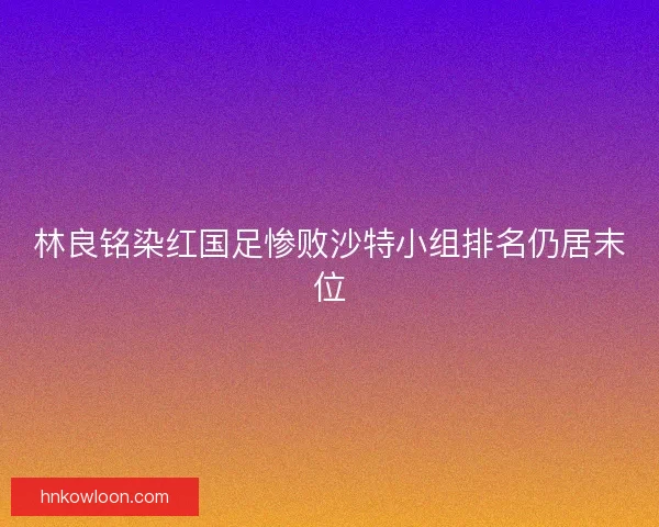 林良铭染红国足惨败沙特小组排名仍居末位