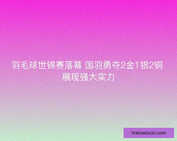 羽毛球世锦赛落幕 国羽勇夺2金1银2铜 展现强大实力 羽毛球世锦赛落幕 国羽勇夺2金1银2铜 展现强大实力