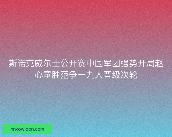 斯诺克威尔士公开赛中国军团强势开局赵心童胜范争一九人晋级次轮 斯诺克威尔士公开赛中国军团强势开局赵心童胜范争一九人晋级次轮