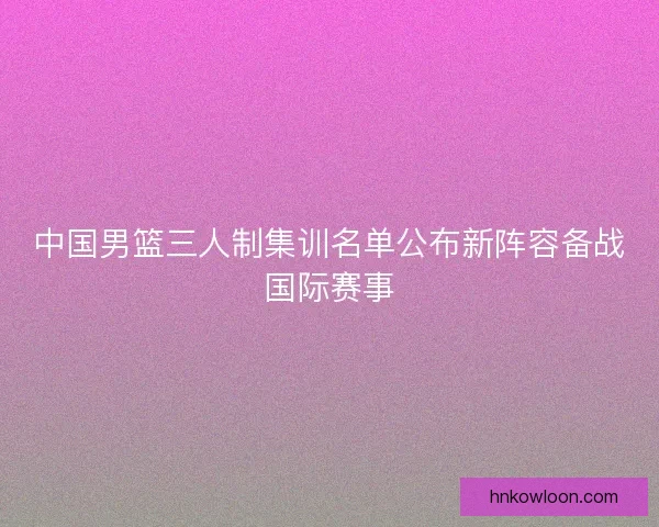 中国男篮三人制集训名单公布新阵容备战国际赛事 中国男篮三人制集训名单公布新阵容备战国际赛事