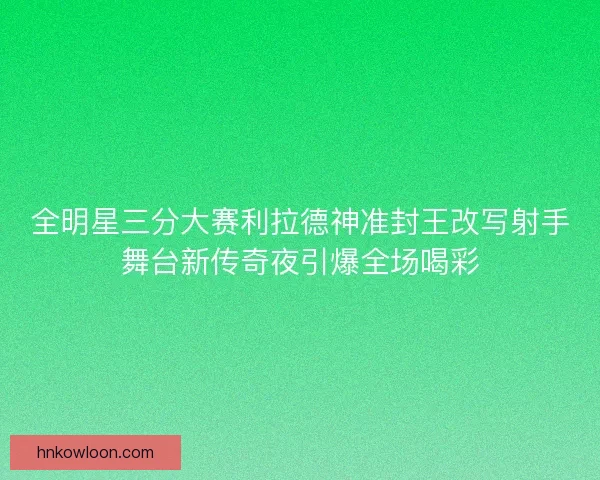 全明星三分大赛利拉德神准封王改写射手舞台新传奇夜引爆全场喝彩