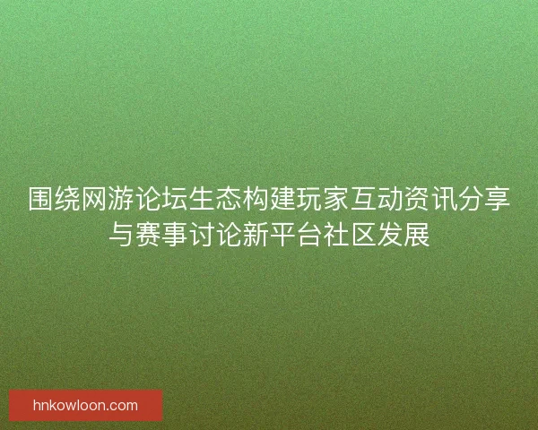 围绕网游论坛生态构建玩家互动资讯分享与赛事讨论新平台社区发展