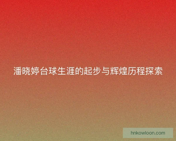 潘晓婷台球生涯的起步与辉煌历程探索 潘晓婷台球生涯的起步与辉煌历程探索