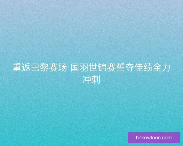 重返巴黎赛场 国羽世锦赛誓夺佳绩全力冲刺 重返巴黎赛场 国羽世锦赛誓夺佳绩全力冲刺