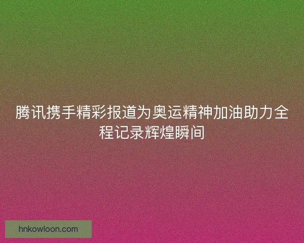 腾讯携手精彩报道为奥运精神加油助力全程记录辉煌瞬间