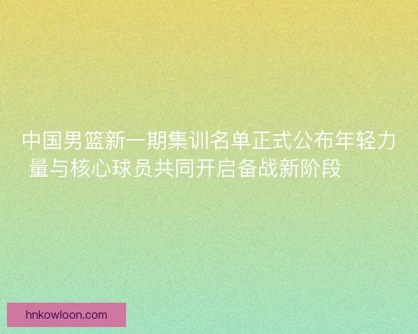 中国男篮新一期集训名单正式公布年轻力量与核心球员共同开启备战新阶段 🏀🇨🇳