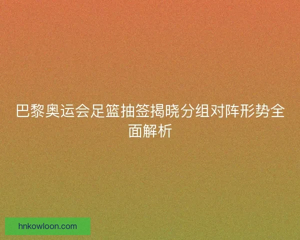 巴黎奥运会足篮抽签揭晓分组对阵形势全面解析
