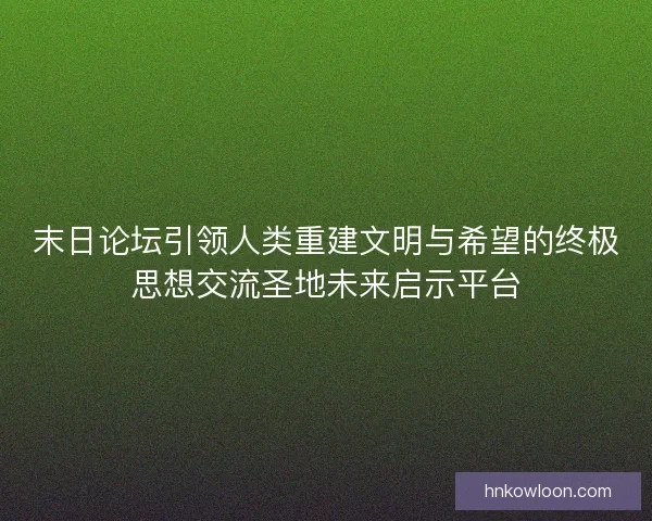 末日论坛引领人类重建文明与希望的终极思想交流圣地未来启示平台