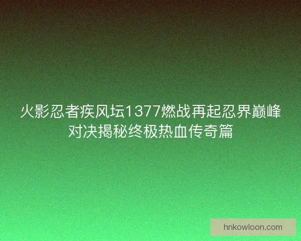 火影忍者疾风坛1377燃战再起忍界巅峰对决揭秘终极热血传奇篇