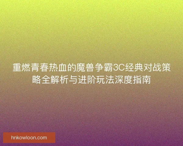 重燃青春热血的魔兽争霸3C经典对战策略全解析与进阶玩法深度指南