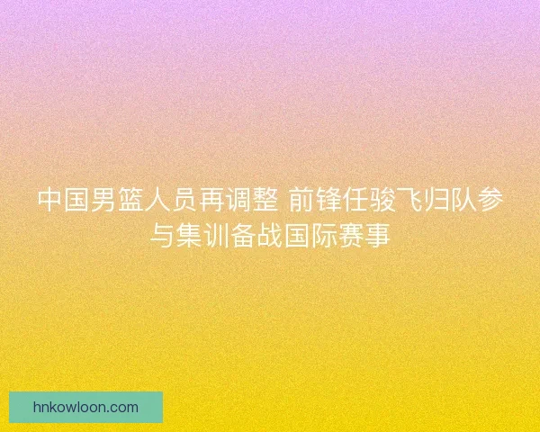 中国男篮人员再调整 前锋任骏飞归队参与集训备战国际赛事 中国男篮人员再调整 前锋任骏飞归队参与集训备战国际赛事