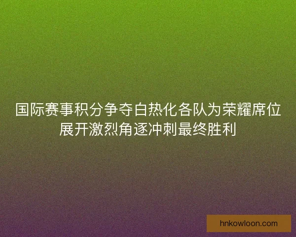 国际赛事积分争夺白热化各队为荣耀席位展开激烈角逐冲刺最终胜利 国际赛事积分争夺白热化各队为荣耀席位展开激烈角逐冲刺最终胜利