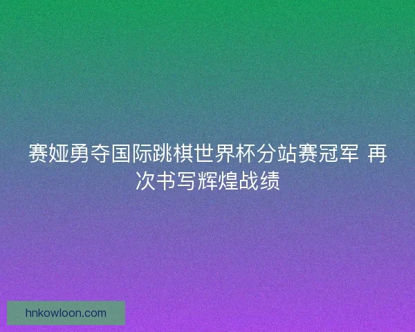 赛娅勇夺国际跳棋世界杯分站赛冠军 再次书写辉煌战绩 赛娅勇夺国际跳棋世界杯分站赛冠军 再次书写辉煌战绩