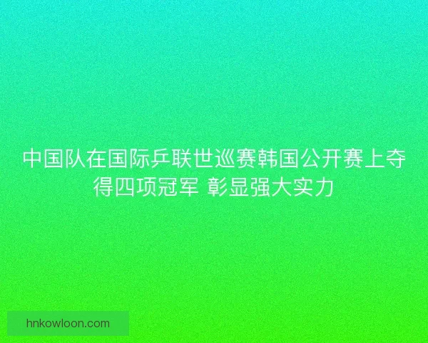 中国队在国际乒联世巡赛韩国公开赛上夺得四项冠军 彰显强大实力